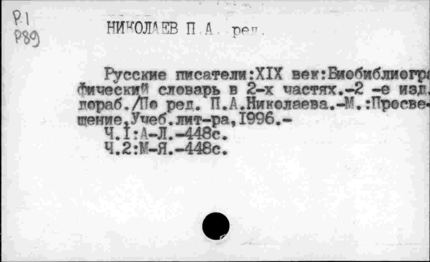 ﻿НИКОЛАЕВ П л
ррн
Русские писатели:XIX век:Биобибли©гр< *и чески” словарь в 2-х частях.-2 -е изл пораб./Пе реп. П.А.Никсляева.45. :Просве« тение.Учеб.лит-ра,1996.-
Ч.1:А-Л.-448с.
Ч.2:М-Я.-448е.